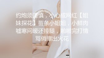 约炮须谨慎，小心成网红【姐妹探花】苗条小姐姐，小鲜肉嘘寒问暖还捶腿，啪啪完打情骂俏擦出火花