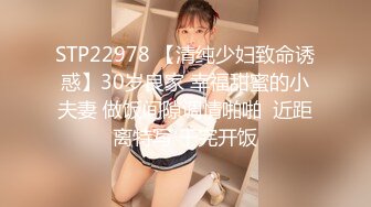 STP22978 【清纯少妇致命诱惑】30岁良家 幸福甜蜜的小夫妻 做饭间隙调情啪啪  近距离特写 干完开饭