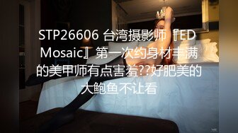 STP26606 台湾摄影师『ED Mosaic』第一次约身材丰满的美甲师有点害羞??好肥美的大鲍鱼不让看