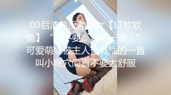 00后清纯反差少女【LT软软兔】“啊不要，啊轻一点！”可爱萌妹被主人爸爸插的一直叫小嫩穴简直不要太舒服