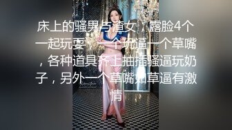 床上的骚男与渣女，露脸4个一起玩耍，一个玩逼一个草嘴，各种道具齐上抽插骚逼玩奶子，另外一个草嘴如草逼有激情