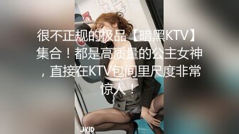 很不正规的极品【暗黑KTV】集合！都是高质量的公主女神，直接在KTV包间里尺度非常惊人！