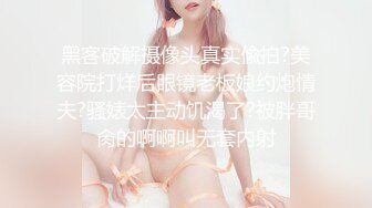 黑客破解摄像头真实偸拍?美容院打烊后眼镜老板娘约炮情夫?骚婊太主动饥渴了?被胖哥肏的啊啊叫无套内射