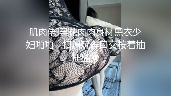 肌肉佬I寻花肉肉身材黑衣少妇啪啪，扣逼玩弄口交按着抽插猛操