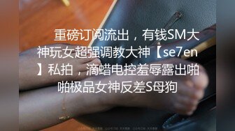 ❤️重磅订阅流出，有钱SM大神玩女超强调教大神【se7en】私拍，滴蜡电控羞辱露出啪啪极品女神反差S母狗