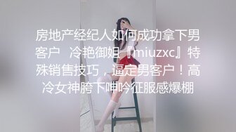 房地产经纪人如何成功拿下男客户✅冷艳御姐『miuzxc』特殊销售技巧，逼定男客户！高冷女神胯下呻吟征服感爆棚