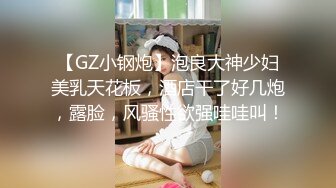 【GZ小钢炮】泡良大神少妇美乳天花板，酒店干了好几炮，露脸，风骚性欲强哇哇叫！