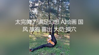 小美女胸前鼓胀饱满丰满性感这美景叫人热血沸腾冲动鸡巴被舔吸搞的好爽