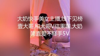 大奶快手美女主播,线下见榜壹大哥,和大哥V信果聊,大奶简直爱不释手5V