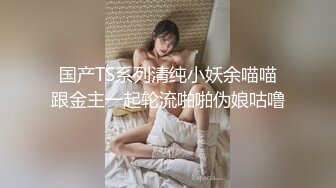 国产TS系列清纯小妖余喵喵跟金主一起轮流啪啪伪娘咕噜