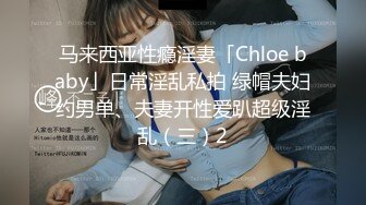 马来西亚性瘾淫妻「Chloe baby」日常淫乱私拍 绿帽夫妇约男单、夫妻开性爱趴超级淫乱（三）2