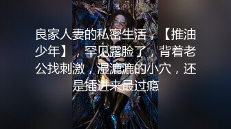 良家人妻的私密生活，【推油少年】，罕见露脸了，背着老公找刺激，湿漉漉的小穴，还是插进来最过瘾