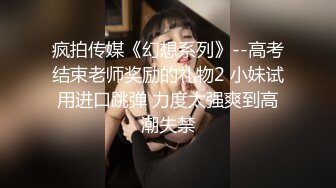 疯拍传媒《幻想系列》--高考结束老师奖励的礼物2 小妹试用进口跳弹 力度太强爽到高潮失禁