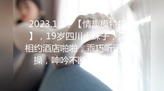 2023.1.3，【情趣模特探花】，19岁四川小妹子，深夜相约酒店啪啪，乖巧听话随意操，呻吟不断享受其中！