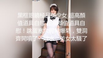 黑框眼鏡極品美少女 超高顏值道具自慰 超高顏值道具自慰！跳蛋塞穴假屌爆菊，雙洞齊開噴了一地水，美女太騷了