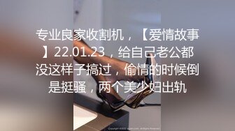 专业良家收割机，【爱情故事】22.01.23，给自己老公都没这样子搞过，偷情的时候倒是挺骚，两个美少妇出轨