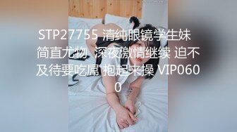 STP27755 清纯眼镜学生妹  简直尤物  深夜激情继续 迫不及待要吃屌 抱起来操 VIP0600