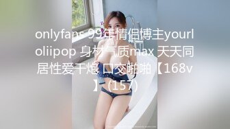 onlyfans 99年情侣博主yourloliipop 身材气质max 天天同居性爱干炮 口交啪啪【168v】 (157)