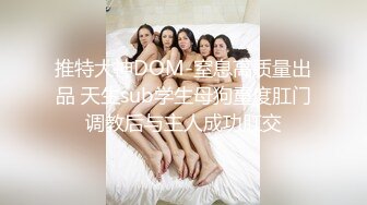 推特大神DOM-窒息高质量出品 天生sub学生母狗重度肛门调教后与主人成功肛交