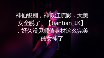 神仙级别，神似江疏影，大美女全脱了，【tiantian_LK】，好久没见颜值身材这么完美的女神了