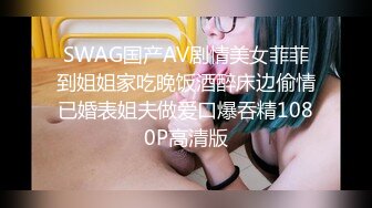 SWAG国产AV剧情美女菲菲到姐姐家吃晚饭酒醉床边偷情已婚表姐夫做爱口爆吞精1080P高清版