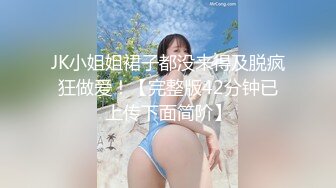 JK小姐姐裙子都没来得及脱疯狂做爱！【完整版42分钟已上传下面简阶】