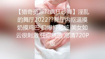 【猎奇资源??疯狂砂舞】淫乱的舞厅2022??舞厅内抠逼摸奶摸鸡巴 口爆打站桩 美女如云很刺激 任你挑选 高清720P版