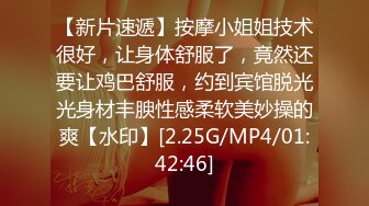 【新片速遞】按摩小姐姐技术很好，让身体舒服了，竟然还要让鸡巴舒服，约到宾馆脱光光身材丰腴性感柔软美妙操的爽【水印】[2.25G/MP4/01:42:46]