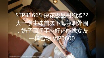 STP31665 探花极品哥约炮??大一学生妹首次下海兼职外围，奶子圆润手感好还能像女友一样舌吻 VIP0600