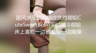  国风水墨旗袍端庄优雅御姐CuteSweetBoBo平时高冷御姐床上喜欢一边被羞辱一边挨操