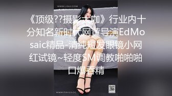 《顶级??摄影大咖》行业内十分知名新时代网黄导演EdMosaic精品-清纯短发眼镜小网红试镜~轻度SM调教啪啪啪口爆吞精