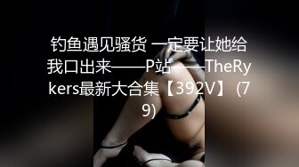 钓鱼遇见骚货 一定要让她给我口出来——P站——TheRykers最新大合集【392V】 (79)