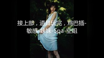 接上部，道具玩完，鸡巴插-敏感-妹妹-Spa-空姐