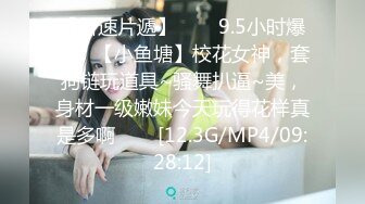 【新速片遞】⭐⭐⭐9.5小时爆帖，【小鱼塘】校花女神，套狗链玩道具~骚舞扒逼~美，身材一级嫩妹今天玩得花样真是多啊⭐⭐⭐[12.3G/MP4/09:28:12]