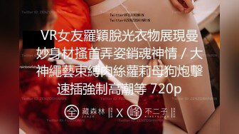 VR女友羅穎脫光衣物展現曼妙身材搔首弄姿銷魂神情／大神繩藝束縛肉絲蘿莉母狗炮擊速插強制高潮等 720p