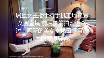 屌丝女主播手持手机工地简易女厕直播 前后景偷拍附近路过上厕所的美女蜜桃臀，巨大屁股塞满屏幕