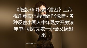 《绝版360补漏?泄密》上帝视角真实记录情侣PK偸情~各种反差小贱人中年熟女开房滚床单~刚射完歇一小会又搞起来