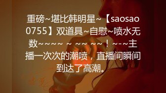 重磅~堪比韩明星~【saosao0755】双道具~自慰~喷水无数~~~~ ~ ~~ ~~！~-~主播一次次的潮喷，直播间瞬间到达了高潮。