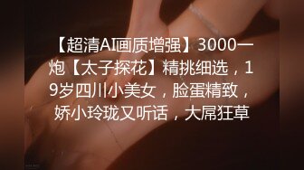 【超清AI画质增强】3000一炮【太子探花】精挑细选，19岁四川小美女，脸蛋精致，娇小玲珑又听话，大屌狂草