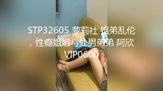 STP32605 萝莉社 姐弟乱伦，性瘾姐姐与处男弟弟 阿欣 VIP0600