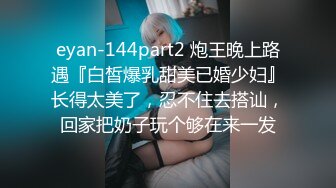 eyan-144part2 炮王晚上路遇『白皙爆乳甜美已婚少妇』长得太美了，忍不住去搭讪，回家把奶子玩个够在来一发