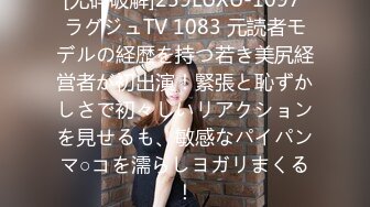 [无码破解]259LUXU-1097 ラグジュTV 1083 元読者モデルの経歴を持つ若き美尻経営者が初出演！緊張と恥ずかしさで初々しいリアクションを見せるも、敏感なパイパンマ○コを濡らしヨガリまくる！