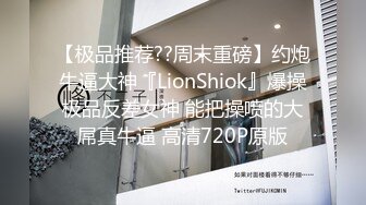 【极品推荐??周末重磅】约炮牛逼大神『LionShiok』爆操极品反差女神 能把操喷的大屌真牛逼 高清720P原版