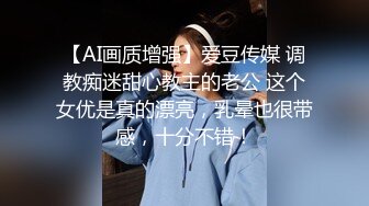 【AI画质增强】爱豆传媒 调教痴迷甜心教主的老公 这个女优是真的漂亮，乳晕也很带感，十分不错！