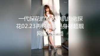  一代探花约炮大神肌肉佬探花02.23再约战极品身材超靓网红女主播