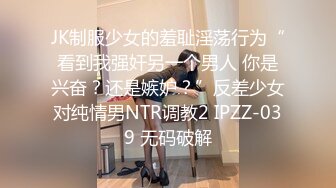 JK制服少女的羞耻淫荡行为“看到我强奸另一个男人 你是兴奋？还是嫉妒？”反差少女对纯情男NTR调教2 IPZZ-039 无码破解