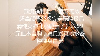 ❤️顶流福利姬❤️青春无敌❤️超高颜值SS级完美露脸极品清纯女神【小鹿丢了】1999元血本自购，道具紫薇喷水各种裸身自黑