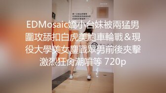 EDMosaic嬌小台妹被兩猛男圍攻舔扣白虎美鮑車輪戰＆現役大學美女鏖戰眾男前後夾擊激烈狂肏潮噴等 720p