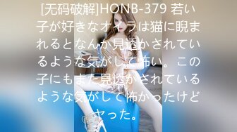 [无码破解]HONB-379 若い子が好きなオイラは猫に睨まれるとなんか見透かされているような気がして怖い。この子にもまた見透かされているような気がして怖かったけどヤった。